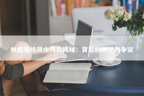 林彪祖坟风水传说揭秘：背后的神秘与争议