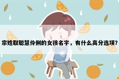 宗姓取聪慧伶俐的女孩名字，有什么高分选项？