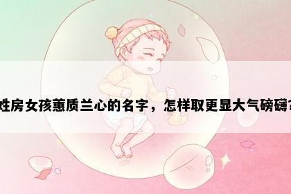 姓房女孩蕙质兰心的名字，怎样取更显大气磅礴？