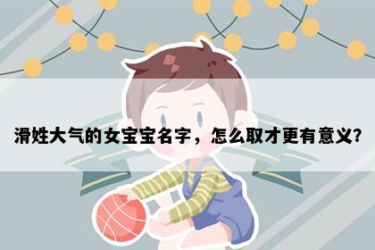 滑姓大气的女宝宝名字，怎么取才更有意义？