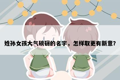 姓孙女孩大气磅礴的名字，怎样取更有新意？