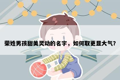 荣姓男孩甜美灵动的名字，如何取更显大气？