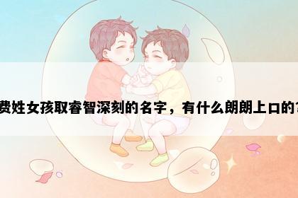 费姓女孩取睿智深刻的名字，有什么朗朗上口的？