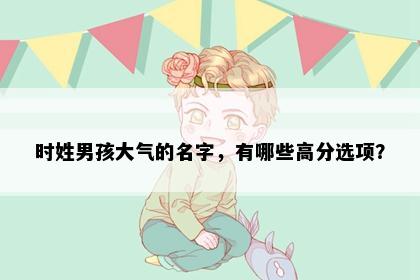 时姓男孩大气的名字，有哪些高分选项？